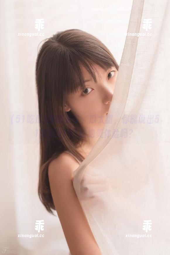 51吃瓜 路线太多,瓜太甜,你能说出51吃瓜9191的绝美体验吗?