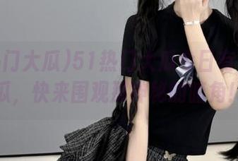 51热门大瓜今日有免费吃瓜，快来围观那神秘的暗角！