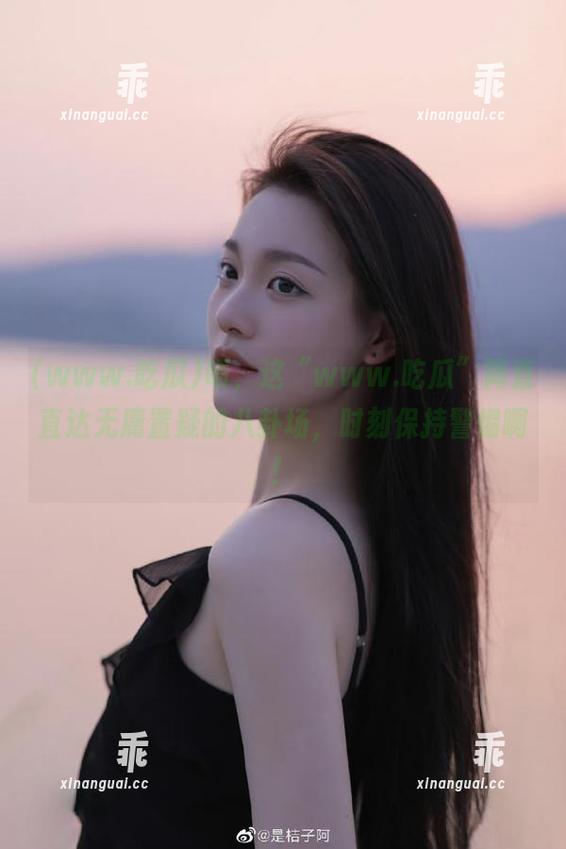 www.吃瓜 啧,这“www.吃瓜”简直直达无庸置疑的八卦场,时刻保持警惕啊!