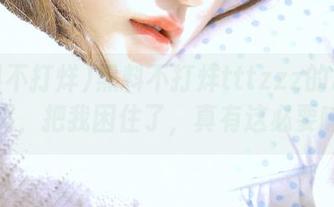 黑料不打烊tttzzz的2025网页，把我困住了，真有这必要嘛！